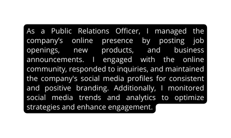 As a Public Relations Officer I managed the company s online presence by posting job openings new products and business announcements I engaged with the online community responded to inquiries and maintained the company s social media profiles for consistent and positive branding Additionally I monitored social media trends and analytics to optimize strategies and enhance engagement