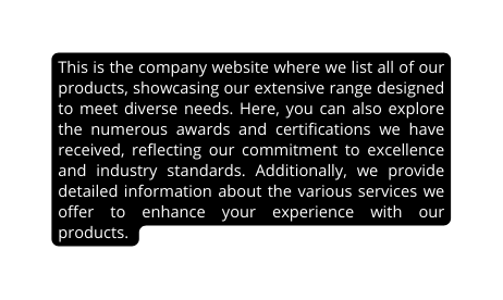 This is the company website where we list all of our products showcasing our extensive range designed to meet diverse needs Here you can also explore the numerous awards and certifications we have received reflecting our commitment to excellence and industry standards Additionally we provide detailed information about the various services we offer to enhance your experience with our products
