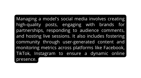 Managing a model s social media involves creating high quality posts engaging with brands for partnerships responding to audience comments and hosting live sessions It also includes fostering community through user generated content and monitoring metrics across platforms like Facebook TikTok Instagram to ensure a dynamic online presence
